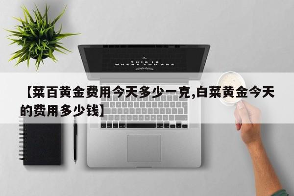 【菜百黄金费用今天多少一克,白菜黄金今天的费用多少钱】