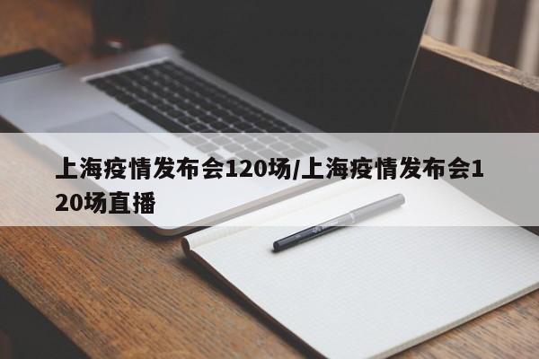 上海疫情发布会120场/上海疫情发布会120场直播