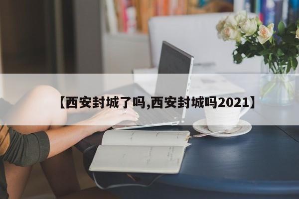 【西安封城了吗,西安封城吗2021】