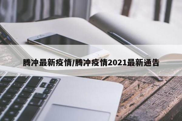 腾冲最新疫情/腾冲疫情2021最新通告