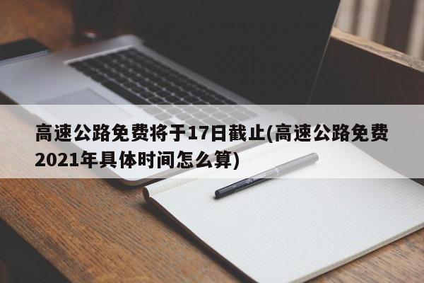 高速公路免费将于17日截止(高速公路免费2021年具体时间怎么算)