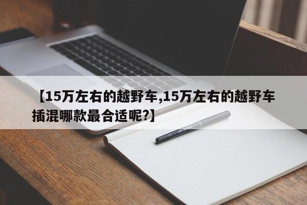 【15万左右的越野车,15万左右的越野车插混哪款最合适呢?】