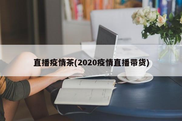 直播疫情茶(2020疫情直播带货)