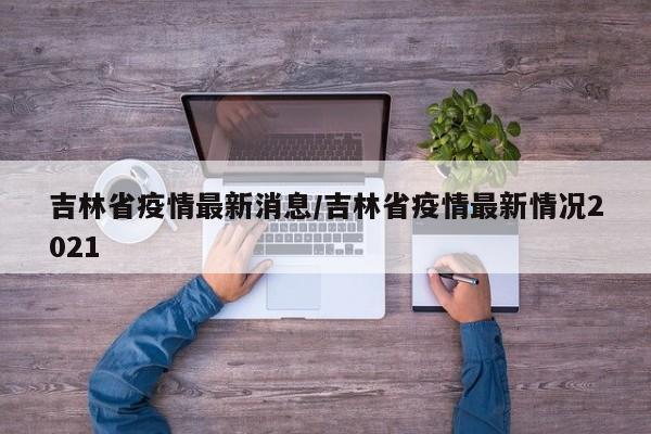 吉林省疫情最新消息/吉林省疫情最新情况2021